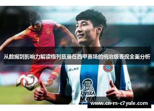 从数据到影响力解读格列兹曼在西甲赛场的统治级表现全面分析