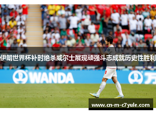 伊朗世界杯补时绝杀威尔士展现顽强斗志成就历史性胜利