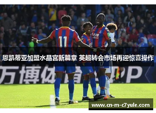 恩凯蒂亚加盟水晶宫新篇章 英超转会市场再迎惊喜操作