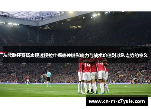 从欧联杯赛场表现透视拉什福德关键影响力与战术价值对球队走势的意义 从欧联杯赛场表现透视拉什福德关键影响力与战术价值对球队走势的意义